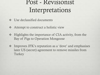 Post - Revisionist
Interpretations
 Use declassified documents
 Attempt to construct a holistic view
 Highlights the importance of CIA activity, from the
Bay of Pigs to Operation Mongoose
 Improves JFK’s reputation as a ‘dove’ and emphasises
later US (secret) agreement to remove missiles from
Turkey
 
