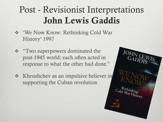 Post - Revisionist Interpretations
John Lewis Gaddis
 ‘We Now Know: Rethinking Cold War
History’ 1997
 “Two superpowers dominated the
post-1945 world; each often acted in
response to what the other had done.”
 Khrushchev as an impulsive believer in
supporting the Cuban revolution
 