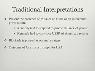 Traditional Interpretations
 Present the presence of missiles on Cuba as an intolerable
provocation:
 Kennedy had to respond to protect balance of power
 Kennedy had to convince USSR of American resolve
 Blockade is praised as optimal strategy
 Outcome of Crisis is a triumph for USA
 