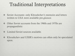 Traditional Interpretations
 Soviet Accounts: only Khrushchev’s memoirs and letters
written to USA were available pre-glasnost.
 Other Soviet accounts from the 1960s and 1970s are
propagandistic
 Limited Soviet sources available.
 Khrushchev and USSR’s motives can often only be speculated
upon.
 