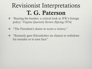 Revisionist Interpretations
T. G. Paterson
 ‘Bearing the burden: a critical look at JFK’s foreign
policy’ Virginia Quarterly Review (Spring 1974)
 “The President’s desire to score a victory.”
 “Kennedy gave Khrushchev no chance to withdraw
his mistake or to save face”
 