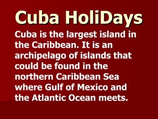 Cuba HoliDays   Cuba is the largest island in the Caribbean. It is an archipelago of islands that could be found in the northern Caribbean Sea where Gulf of Mexico and the Atlantic Ocean meets. 