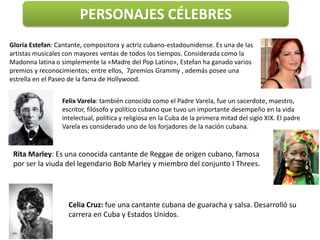 PERSONAJES CÉLEBRES
Gloria Estefan: Cantante, compositora y actriz cubano-estadounidense. Es una de las
artistas musicales con mayores ventas de todos los tiempos. Considerada como la
Madonna latina o simplemente la «Madre del Pop Latino», Estefan ha ganado varios
premios y reconocimientos; entre ellos, 7premios Grammy , además posee una
estrella en el Paseo de la fama de Hollywood.


                 Felix Varela: también conocido como el Padre Varela, fue un sacerdote, maestro,
                 escritor, filósofo y político cubano que tuvo un importante desempeño en la vida
                 intelectual, política y religiosa en la Cuba de la primera mitad del siglo XIX. El padre
                 Varela es considerado uno de los forjadores de la nación cubana.


 Rita Marley: Es una conocida cantante de Reggae de origen cubano, famosa
 por ser la viuda del legendario Bob Marley y miembro del conjunto I Threes.




                    Celia Cruz: fue una cantante cubana de guaracha y salsa. Desarrolló su
                    carrera en Cuba y Estados Unidos.
 