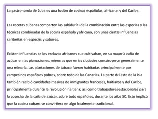 La gastronomía de Cuba es una fusión de cocinas españolas, africanas y del Caribe.


Las recetas cubanas comparten las sabidurías de la combinación entre las especias y las
técnicas combinadas de la cocina española y africana, con unas ciertas influencias
caribeñas en especias y sabores.


Existen influencias de los esclavos africanos que cultivaban, en su mayoría caña de
azúcar en las plantaciones, mientras que en las ciudades constituyeron generalmente
una minoría. Las plantaciones de tabaco fueron habitadas principalmente por
campesinos españoles pobres, sobre todo de las Canarias. La parte del este de la isla
también recibió cantidades masivas de inmigrantes franceses, haitianos y del Caribe,
principalmente durante la revolución haitiana; así como trabajadores estacionales para
la cosecha de la caña de azúcar, sobre todo españoles, durante los años 50. Esto implicó
que la cocina cubana se convirtiera en algo localmente tradicional.
 