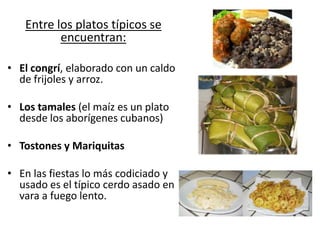 Entre los platos típicos se
          encuentran:

• El congrí, elaborado con un caldo
  de frijoles y arroz.

• Los tamales (el maíz es un plato
  desde los aborígenes cubanos)

• Tostones y Mariquitas

• En las fiestas lo más codiciado y
  usado es el típico cerdo asado en
  vara a fuego lento.
 