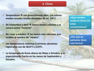 3. Clima


• Temperatura  son generalmente altas. Los valores
  medios anuales oscilan alrededor de los 24º C           ¿Qué nombre
                                                          recibe el clima con
• De noviembre a abril  época menos calurosa y se        estas
  conoce como "invierno“                                  características?

• De mayo a octubre  los meses más calurosos que
  reciben el nombre de "verano".                          ¿Por qué las
                                                          palmeras tiene
• Las temperaturas máximas y mínimas absolutas            esta forma?
  registradas son de 38,6º C y 0,6ºC.

• La temporada de lluvia abarca de Mayo a Octubre, y es
  especialmente fuerte en los meses de Septiembre y
  Octubre.
 