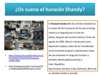 ¿Os suena el huracán Shandy?

                                     El Huracán Sandy (del 22 al 30 de octubre) fue
                                     el mayor de los huracanes de los que se tenga
                                     noticia y el segundo por el nivel de
                                     daños, después del huracán Katrina a fines de
                                     agosto de 2005. Afectó a Venezuela como
                                     depresión tropical, antes de ser considerado
                                     como tormenta tropical y, obviamente, antes
•   http://www.elnuevoherald.com/2   de que alcanzara el rango de huracán; y
    012/10/27/1331270/huracan-
    sandy-deja                       también afectó poderosamente a
                                     Haití, República
•   http://www.youtube.com/watch?
    v=wKRIoy0Ew4Millonarias.html     Dominicana, Jamaica, Cuba, Bahamas, Bermud
                                     as, Estados Unidos y Canadá.
 