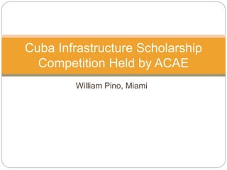 William Pino, Miami
Cuba Infrastructure Scholarship
Competition Held by ACAE
 