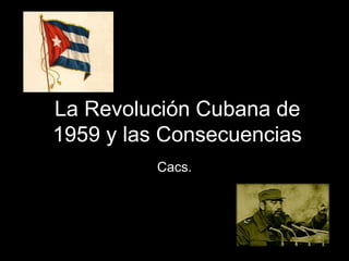 La Revolución Cubana de
1959 y las Consecuencias
Cacs.
 