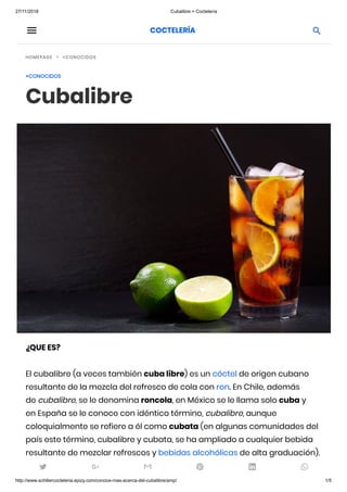 27/11/2018 Cubalibre > Coctelería
http://www.schillercocteleria.epizy.com/conoce-mas-acerca-del-cubalibre/amp/ 1/5
 
HOMEPAGE +CONOCIDOS
+CONOCIDOS
Cubalibre
¿QUE ES?
El cubalibre (a veces también cuba libre) es un cóctel de origen cubano
resultante de la mezcla del refresco de cola con ron. En Chile, además
de cubalibre, se le denomina roncola, en México se le llama solo cuba y
en España se le conoce con idéntico término, cubalibre, aunque
coloquialmente se refiere a él como cubata (en algunas comunidades del
país este término, cubalibre y cubata, se ha ampliado a cualquier bebida
resultante de mezclar refrescos y bebidas alcohólicas de alta graduación).

     
COCTELERÍA
 