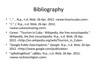 Bibliography
• ".." .. N.p., n.d. Web. 26 Apr. 2012. <www.hisoriccuba.com>.
• "/." /. N.p., n.d. Web. 26 Apr. 2012.
  <www.cubaisamazing.com>.
• Career. "Tourism in Cuba - Wikipedia, the free encyclopedia."
  Wikipedia, the free encyclopedia. N.p., n.d. Web. 26 Apr.
  2012. <http://en.wikipedia.org/wiki/Tourism_in_Cuba>.
• "Google Public Data Explorer." Google. N.p., n.d. Web. 26 Apr.
  2012. <http://www.google.com/publicdata>.
• "sjdkahngbfasd." sdfdas. N.p., n.d. Web. 26 Apr. 2012.
  <www.rockmyreligion.com>.
 