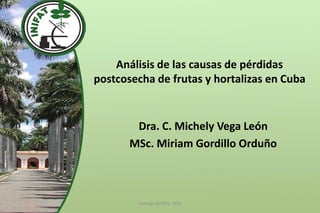 Análisis de las causas de pérdidas postcosecha de frutas y hortalizas en Cuba 
Dra. C. Michely Vega León 
MSc. Miriam Gordillo Orduño 
Santiago de Chile, 2014  