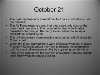 October 21  The next day Kennedy asked if the Air Force could take out all the missiles.  The Air Force response was that they could only destroy the ones they knew about. The potential number of estimated casualties discouraged Kennedy so he ordered to set up a blockade all around Cuba.  The U-2 discovered more missile sights being built all along the Cuban coast.  When the press learned there were offensive weapons in Cuba, President Kennedy asked them not to release the information until he could tell everyone on the by appearing on television.  If the press denied him the element of surprise Kennedy stated “I don’t know what the Soviets will do.” 