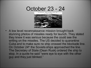October 23 - 24 A low level reconnaissance mission brought back stunning photos of missiles ready for launch. They stated they knew it was serious because the could see the writing on the missiles. The US decided to quarantine Cuba and to make sure no ship crossed the blockade line. On October 24 th  the Soviets ships approached the line. The Secretary of State (Dean Rusk) ordered the ship to stop. In a quote he said “were eye to eye with the other guy and they just blinked.” 