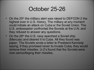 October 25-26 On the 25 th  the military alert was raised to DEFCON 2 the highest ever in U.S. history. The military at any moment could initiate an attack on Cuba or the Soviet Union. The U.S. ambassador confronted the Soviets at the U.N. and they refused to answer any questions.  On the 26 th  the U.S. navy searched a Soviet ship (Marcula) and cleared it to Cuba. All they found was paper. The Soviets wrote a letter to President Kennedy saying, if they promised never to invade Cuba, they would remove their missiles. U-2’s found that the Soviets were now camouflaging their missiles. 