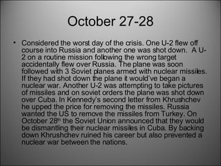 October 27-28 Considered the worst day of the crisis. One U-2 flew off course into Russia and another one was shot down.  A U-2 on a routine mission following the wrong target accidentally flew over Russia. The plane was soon followed with 3 Soviet planes armed with nuclear missiles. If they had shot down the plane it would’ve began a nuclear war. Another U-2 was attempting to take pictures of missiles and on soviet orders the plane was shot down over Cuba. In Kennedy’s second letter from Khrushchev he upped the price for removing the missiles. Russia wanted the US to remove the missiles from Turkey. On October 28 th  the Soviet Union announced that they would be dismantling their nuclear missiles in Cuba. By backing down Khrushchev ruined his career but also prevented a nuclear war between the nations. 