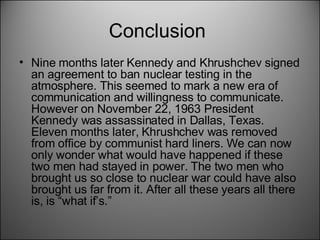 Conclusion  Nine months later Kennedy and Khrushchev signed an agreement to ban nuclear testing in the atmosphere. This seemed to mark a new era of communication and willingness to communicate. However on November 22, 1963 President Kennedy was assassinated in Dallas, Texas. Eleven months later, Khrushchev was removed from office by communist hard liners. We can now only wonder what would have happened if these two men had stayed in power. The two men who brought us so close to nuclear war could have also brought us far from it. After all these years all there is, is “what if’s.”  