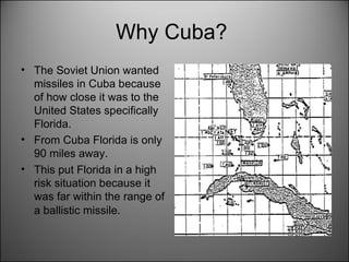 Why Cuba?  The Soviet Union wanted missiles in Cuba because of how close it was to the United States specifically Florida. From Cuba Florida is only 90 miles away.  This put Florida in a high risk situation because it was far within the range of a ballistic missile.   