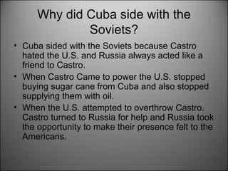Why did Cuba side with the Soviets? Cuba sided with the Soviets because Castro hated the U.S. and Russia always acted like a friend to Castro.  When Castro Came to power the U.S. stopped buying sugar cane from Cuba and also stopped supplying them with oil.  When the U.S. attempted to overthrow Castro. Castro turned to Russia for help and Russia took the opportunity to make their presence felt to the Americans.  