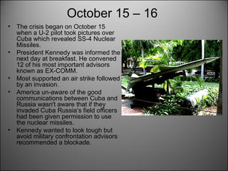 October 15 – 16   The crisis began on October 15 when a U-2 pilot took pictures over Cuba which revealed SS-4 Nuclear Missiles.  President Kennedy was informed the next day at breakfast. He convened 12 of his most important advisors known as EX-COMM.  Most supported an air strike followed by an invasion.  America un-aware of the good communications between Cuba and Russia wasn't aware that if they invaded Cuba Russia’s field officers had been given permission to use the nuclear missiles.  Kennedy wanted to look tough but avoid military confrontation advisors recommended a blockade.  