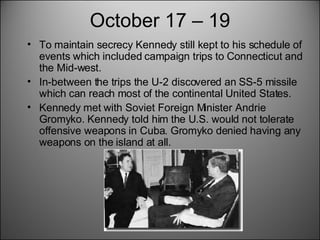 October 17 – 19 To maintain secrecy Kennedy still kept to his schedule of events which included campaign trips to Connecticut and the Mid-west. In-between the trips the U-2 discovered an SS-5 missile which can reach most of the continental United States.  Kennedy met with Soviet Foreign Minister Andrie Gromyko. Kennedy told him the U.S. would not tolerate offensive weapons in Cuba. Gromyko denied having any weapons on the island at all.  
