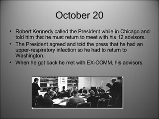 October 20 Robert Kennedy called the President while in Chicago and told him that he must return to meet with his 12 advisors.  The President agreed and told the press that he had an upper-respiratory infection so he had to return to Washington.  When he got back he met with EX-COMM, his advisors.  