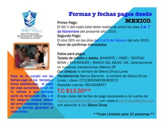 Formas y fechas pagos desde
MEXICO. 
Primer Pago:
El 50 % del costo total debe realizarse entre los días 3 al 7
de Noviembre del presente año 2014.
Segundo Pago:
El otro 50% en los días del 5 al 9 de Febrero del año 2015.
Favor de confirmar interesados.
 
Datos para pagos
Tarjeta de crédito o debito, BANORTE / HSBC / SCOTIAC
BANK / SANTANDER / BANCO DEL BAJIO/ IXE. (directamente
en nuestras instalaciones) México DF
Con cheque: a nombre de Silena Dinza Lores
Transferencia: Banco Banorte. a nombre de Silena Dinza
Lores / clave: 072180006039383572
Deposito cuenta: 0603938357
T.C $13.50**
Enviar copia del recibo de pago escaneado a la cuenta de
notasimetyd@hotmail.com con copia a infoimetyd@gmail.com
con atención a Lic. Silena Dinza
 
**Cupo Limitado para 10 personas.**
Nota: de no cumplir con las
fechas pago en los tiempos y
forma establecidos, el costo
del viaje aumentará en un 15
%, debido a que semana
santa es temporada alta y el
NO asegurar boletos aéreos
así como hospedaje a tiempo,
no nos permite garantizar el
costo inicial.
 