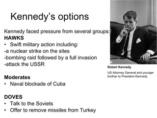 Kennedy’s options Kennedy faced pressure from several groups: HAWKS Swift military action including: -a nuclear strike on the sites -bombing raid followed by a full invasion -attack the USSR Moderates Naval blockade of Cuba DOVES Talk to the Soviets Offer to remove missiles from Turkey Robert Kennedy US Attorney General and younger brother to President Kennedy 