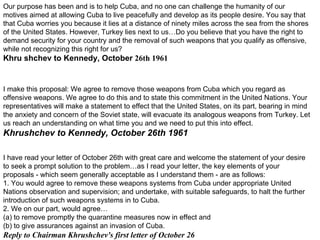 Our purpose has been and is to help Cuba, and no one can challenge the humanity of our motives aimed at allowing Cuba to live peacefully and develop as its people desire. You say that that Cuba worries you because it lies at a distance of ninety miles across the sea from the shores of the United States. However, Turkey lies next to us…Do you believe that you have the right to demand security for your country and the removal of such weapons that you qualify as offensive, while not recognizing this right for us? Khru   shchev to Kennedy, October  26th   1961 I make this proposal: We agree to remove those weapons from Cuba which you regard as offensive weapons. We agree to do this and to state this commitment in the United Nations. Your representatives will make a statement to effect that the United States, on its part, bearing in mind the anxiety and concern of the Soviet state, will evacuate its analogous weapons from Turkey. Let us reach an understanding on what time you and we need to put this into effect. Khrushchev to Kennedy, October  26th   1961 I have read your letter of October 26th with great care and welcome the statement of your desire to seek a prompt solution to the problem…as I read your letter, the key elements of your proposals - which seem generally acceptable as I understand them - are as follows: 1. You would agree to remove these weapons systems from Cuba under appropriate United Nations observation and supervision; and undertake, with suitable safeguards, to halt the further introduction of such weapons systems in to Cuba. 2. We on our part, would agree… (a) to remove promptly the quarantine measures now in effect and (b) to give assurances against an invasion of Cuba. Reply to Chairman Khrushchev's first letter of October  26 