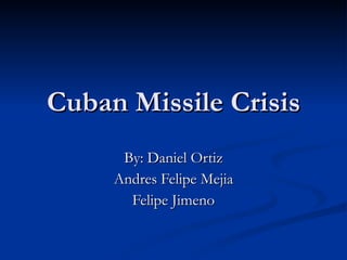 Cuban Missile Crisis By: Daniel Ortiz Andres Felipe Mejia Felipe Jimeno 