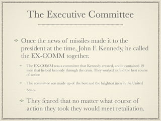 The Executive Committee

Once the news of missiles made it to the
president at the time, John F. Kennedy, he called
the EX-COMM together.
  The EX-COMM was a committee that Kennedy created, and it contained 19
  men that helped kennedy through the crisis. They worked to ﬁnd the best course
  of action

  The committee was made up of the best and the brightest men in the United
  States.


  They feared that no matter what course of
  action they took they would meet retaliation.
 