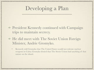 Developing a Plan


President Kennedy continued with Campaign
trips to maintain secrecy.
He did meet with The Soviet Union Foreign
Minister, Andrie Gromyko.
 Kennedy told Gromyko that The United States would not tolerate nuclear
 weapons in Cuba; Gromyko denied that The Soviet Union had anything of that
 nature on the island.
 