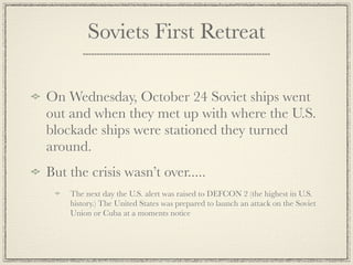 Soviets First Retreat

On Wednesday, October 24 Soviet ships went
out and when they met up with where the U.S.
blockade ships were stationed they turned
around.
But the crisis wasn’t over.....
    The next day the U.S. alert was raised to DEFCON 2 (the highest in U.S.
    history.) The United States was prepared to launch an attack on the Soviet
    Union or Cuba at a moments notice
 