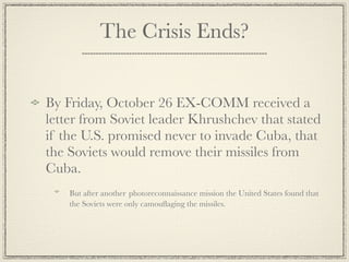 The Crisis Ends?


By Friday, October 26 EX-COMM received a
letter from Soviet leader Khrushchev that stated
if the U.S. promised never to invade Cuba, that
the Soviets would remove their missiles from
Cuba.
    But after another photoreconnaissance mission the United States found that
    the Soviets were only camouﬂaging the missiles.
 
