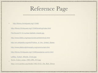 Reference Page

  http://library.thinkquest.org/11046/

http://library.thinkquest.org/11046/briefing/index.html

File:Soviet-R-12-nuclear-ballistic missile.jpg

http://www.ibiblio.org/expo/soviet.exhibit/intro2.html

http://en.wikipedia.org/wiki/Politics_of_the_United_States

http://www.allaboutphilosophy.org/communism.htm

http://library.thinkquest.org/11046/people/ex-comm.html

LeMay_Cuban_Missile_Crisis.jpg
Soviet_Union_stamp_1988_CPA_5913.jpg

http://www.archive.org/details/1962-10-22_The_Red_Threat
 
