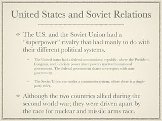 United States and Soviet Relations
  The U.S. and the Soviet Union had a
  “superpower” rivalry that had manly to do with
  their different political systems.
      The United states had a federal constitutional republic, where the President,
      Congress, and judiciary power share powers reserved to national
      government. The federal government shares sovereignty with state
      government.

      The Soviet Union ran under a communist system, where there is a single-
      party ruler.

  Although the two countries allied during the
  second world war; they were driven apart by
  the race for nuclear and missile arms race.
 