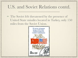 U.S. and Soviet Relations contd.
 The Soviet felt threatened by the presence of
 United State missiles located in Turkey, only 150
 miles from the Soviet Union.
 