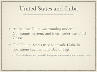 United States and Cuba


At the time Cuba was running under a
Communist system, and their leader was Fidel
Castro.
The United States tried to invade Cuba in
operations such as ‘The Bay of Pigs.’
  The United states also banned Cuban products from coming into the united states
 