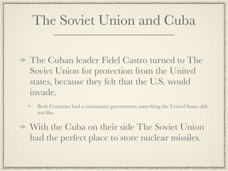 The Soviet Union and Cuba

The Cuban leader Fidel Castro turned to The
Soviet Union for protection from the United
states, because they felt that the U.S. would
invade.
  Both Countries had a communist government; something the United States did
  not like.

With the Cuba on their side The Soviet Union
had the perfect place to store nuclear missiles.
 