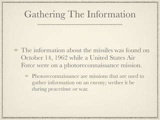 Gathering The Information


The information about the missiles was found on
October 14, 1962 while a United States Air
Force were on a photoreconnaissance mission.
   Photoreconnaissance are missions that are used to
   gather information on an enemy; wether it be
   during peacetime or war.
 