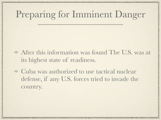 Preparing for Imminent Danger


 After this information was found The U.S. was at
 its highest state of readiness.
 Cuba was authorized to use tactical nuclear
 defense, if any U.S. forces tried to invade the
 country.
 