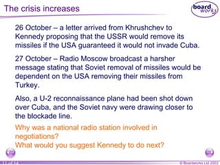 The crisis increases 26 October  –  a letter arrived from Khrushchev to Kennedy proposing that the USSR would remove its missiles if the USA guaranteed it would not invade Cuba. 27 October  –  Radio Moscow broadcast a harsher message stating that Soviet removal of missiles would be dependent on the USA removing their missiles from Turkey. Also, a U-2 reconnaissance plane had been shot down over Cuba, and the Soviet navy were drawing closer to the blockade line. Why was a national radio station involved in negotiations? What would you suggest Kennedy to do next? 