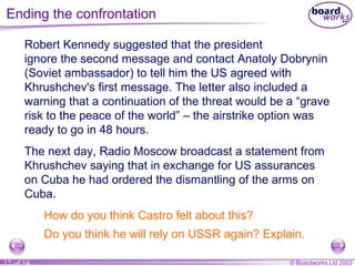 Ending the confrontation Robert Kennedy suggested that the president  ignore the second message and contact Anatoly Dobrynin (Soviet ambassador) to tell him the US agreed with Khrushchev's first message. The letter also included a warning that a continuation of the threat would be a “grave risk to the peace of the world”  –  the airstrike option was ready to go in 48 hours. The next day, Radio Moscow broadcast a statement from Khrushchev saying that in exchange for US assurances on Cuba he had ordered the dismantling of the arms on Cuba. How do you think Castro felt about this? Do you think he will rely on USSR again? Explain. 