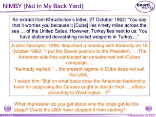 NIMBY (Not In My Back Yard) An extract from Khrushchev’s letter, 27 October 1962: “You say that it worries you because it [Cuba] lies ninety miles across the sea … of the United Sates. However, Turkey lies next to us. You have stationed devastating rocket weapons in Turkey…” Andrei Gromyko, 1989, described a meeting with Kennedy on 18 October 1962: “I put the Soviet position to the President. ‘…The American side has conducted an unrestrained anti-Cuban campaign…’ “ Kennedy replied, ‘…the present regime in Cuba does not suit the USA.’ “ I asked him: ‘But on what basis does the American leadership have for supposing the Cubans ought to decide their … affairs according to Washington…?’” What impression do you get about why the crisis got to this stage? Could the USA have stopped it from starting?  