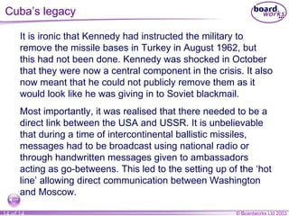 Cuba’s legacy It is ironic that Kennedy had instructed the military to remove the missile bases in Turkey in August 1962, but this had not been done. Kennedy was shocked in October that they were now a central component in the crisis. It also now meant that he could not publicly remove them as it would look like he was giving in to Soviet blackmail. Most importantly, it was realised that there needed to be a direct link between the USA and USSR. It is unbelievable that during a time of intercontinental ballistic missiles, messages had to be broadcast using national radio or through handwritten messages given to ambassadors acting as go-betweens. This led to the setting up of the ‘hot line’ allowing direct communication between Washington and Moscow. 