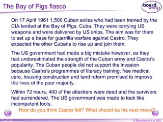 The Bay of Pigs fiasco On 17 April 1961 1,500 Cuban exiles who had been trained by the CIA landed at the Bay of Pigs, Cuba. They were carrying US weapons and were delivered by US ships. The aim was for them to set up a base for guerrilla warfare against Castro. They expected the other Cubans to rise up and join them.  The US government had made a big mistake however, as they had underestimated the strength of the Cuban army and Castro’s popularity. The Cuban people did not support the invasion because Castro’s programmes of literacy training, free medical care, housing construction and land reform promised to improve the lives of the poor majority. Within 72 hours, 400 of the attackers were dead and the survivors had surrendered. The US government was made to look like incompetent fools. How do you think Castro felt? What should be his next move? 