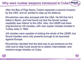 Why were nuclear weapons introduced to Cuba? After the Bay of Pigs fiasco, Castro expected a second invasion by the USA, and so wanted to step up his defence. Khrushchev was also annoyed with the USA. He felt that he’d failed in Berlin, and had found out that the Soviet nuclear capability was inferior to the USA. Also, the USSR had been ring-fenced by US missiles, with new Jupiter missiles located in Turkey early in 1962. US missiles were capable of striking the whole of the USSR, but Soviet missiles were only powerful enough to be launched against Europe. Khrushchev decided that the best way to put pressure on the USA and to help Cuba would be to station intermediate- and medium-range missiles on Cuba. 