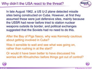 Why didn’t the USA react to the threat? In late August 1962, a US U-2 plane detected missile sites being constructed on Cuba. However, at first they assumed these were just defensive sites, mainly because the USSR had never before tried to station nuclear weapons outside its border, and political exchanges suggested that the Soviets had no need to do this. After the Bay of Pigs fiasco, why was Kennedy cautious about getting involved in Cuba?  Was it sensible to wait and see what was going on, rather than rushing in at the start? Or would it have been better to have discussed his worries with Khrushchev before things got out of control? 