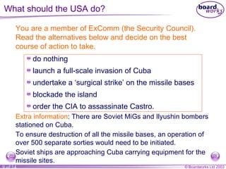 What should the USA do? You are a member of ExComm (the Security Council). Read the alternatives below and decide on the best course of action to take.  do nothing launch a full-scale invasion of Cuba undertake a ‘surgical strike’ on the missile bases blockade the island order the CIA to assassinate Castro. Extra information : There are Soviet MiGs and Ilyushin bombers stationed on Cuba. To ensure destruction of all the missile bases, an operation of over 500 separate sorties would need to be initiated. Soviet ships are approaching Cuba carrying equipment for the missile sites. 