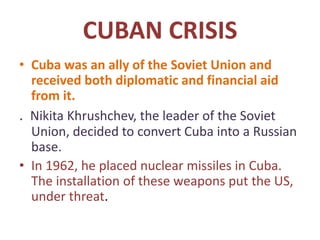 CUBAN CRISIS
• Cuba was an ally of the Soviet Union and
received both diplomatic and financial aid
from it.
. Nikita Khrushchev, the leader of the Soviet
Union, decided to convert Cuba into a Russian
base.
• In 1962, he placed nuclear missiles in Cuba.
The installation of these weapons put the US,
under threat.
 
